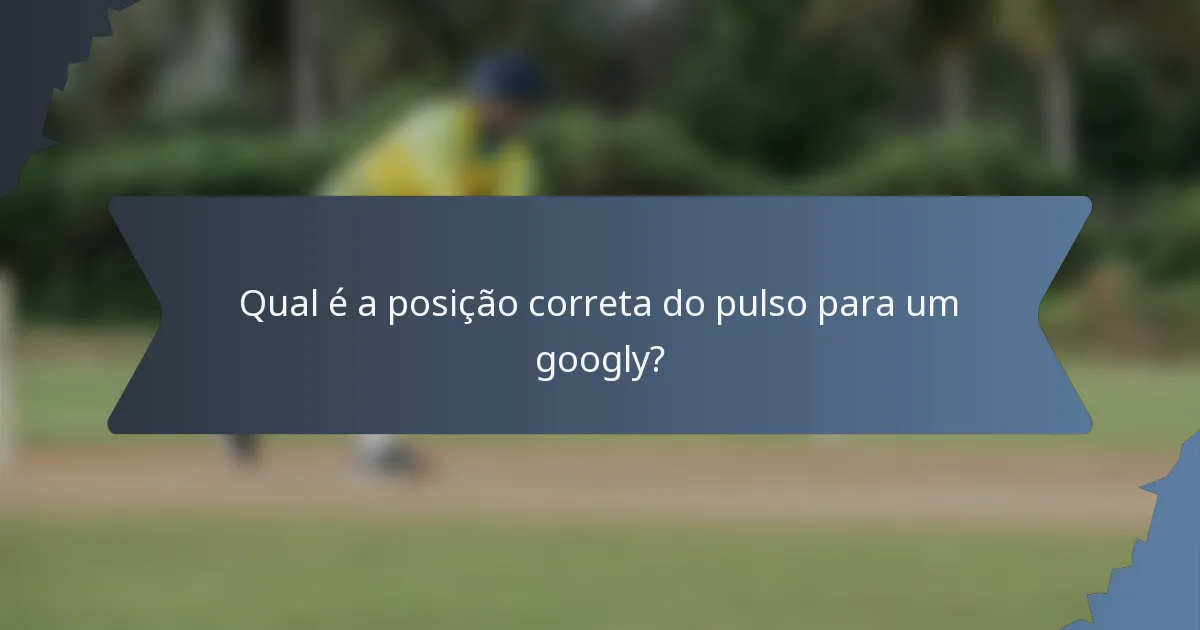 Qual é a posição correta do pulso para um googly?